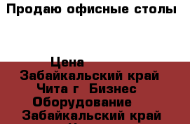 Продаю офисные столы  › Цена ­ 1 000 - Забайкальский край, Чита г. Бизнес » Оборудование   . Забайкальский край,Чита г.